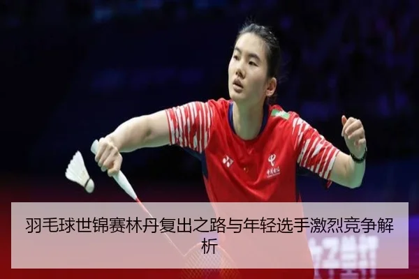 羽毛球世锦赛林丹复出之路与年轻选手激烈竞争解析
